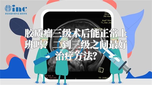 胶质瘤三级术后能正常上班吗？二到三级之间最好治疗方法？