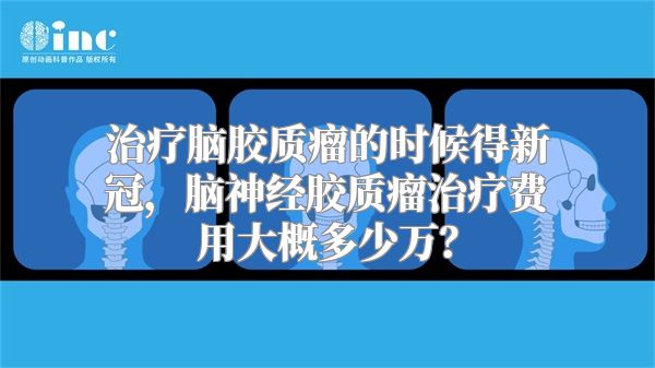 治疗脑胶质瘤的时候得新冠，脑神经胶质瘤治疗费用大概多少万？