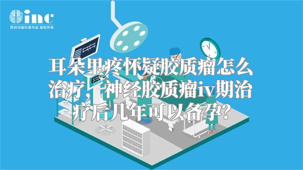 耳朵里疼怀疑胶质瘤怎么治疗，神经胶质瘤iv期治疗后几年可以备孕？