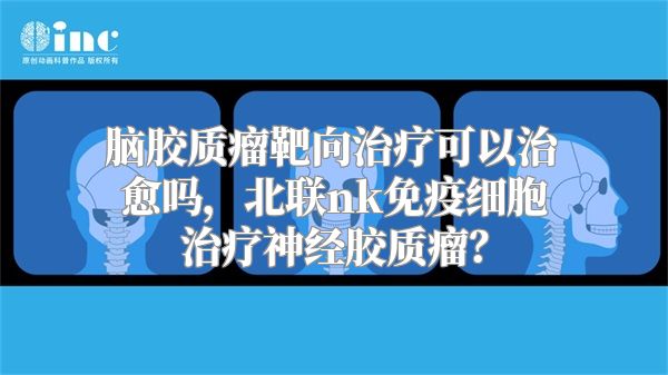 脑胶质瘤靶向治疗可以治愈吗，北联nk免疫细胞治疗神经胶质瘤？