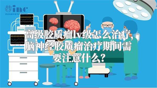 高级胶质瘤lv级怎么治疗，脑神经胶质瘤治疗期间需要注意什么？