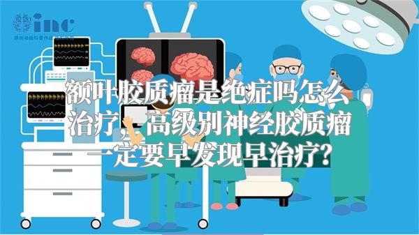 额叶胶质瘤是绝症吗怎么治疗，高级别神经胶质瘤一定要早发现早治疗？