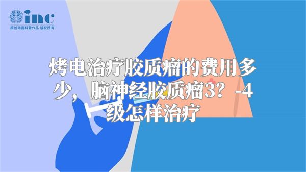 烤电治疗胶质瘤的费用多少，脑神经胶质瘤3？-4级怎样治疗