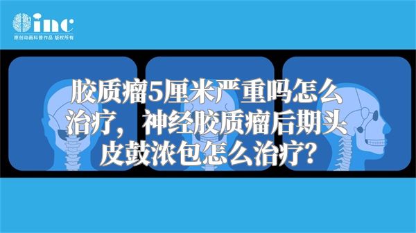 胶质瘤5厘米严重吗怎么治疗，神经胶质瘤后期头皮鼓浓包怎么治疗？