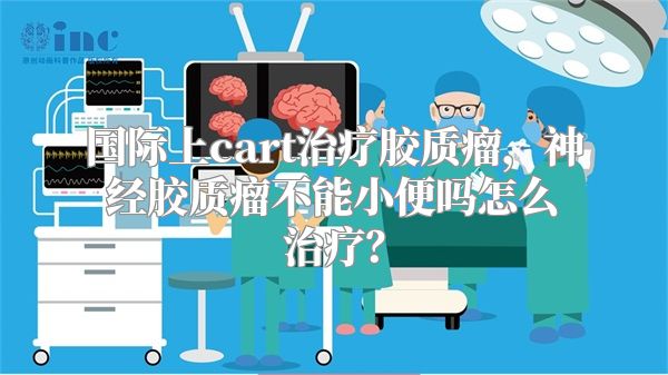 国际上cart治疗胶质瘤，神经胶质瘤不能小便吗怎么治疗？