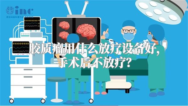 胶质瘤用什么放疗设备好，手术后不放疗？