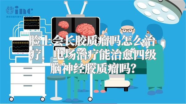 脸上会长胶质瘤吗怎么治疗，电场治疗能治愈四级脑神经胶质瘤吗？