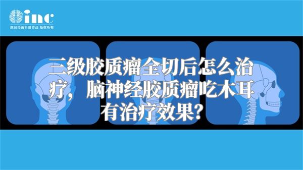 三级胶质瘤全切后怎么治疗，脑神经胶质瘤吃木耳有治疗效果？