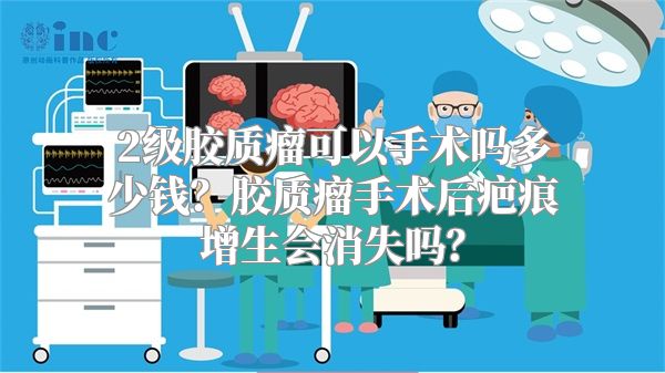 2级胶质瘤可以手术吗多少钱？胶质瘤手术后疤痕增生会消失吗？