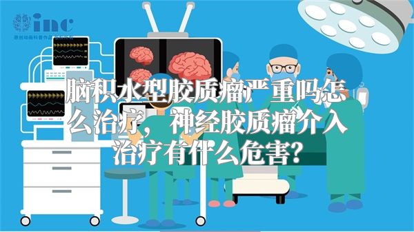 脑积水型胶质瘤严重吗怎么治疗，神经胶质瘤介入治疗有什么危害？