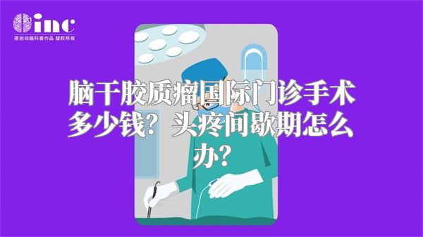 脑干胶质瘤国际门诊手术多少钱？头疼间歇期怎么办？