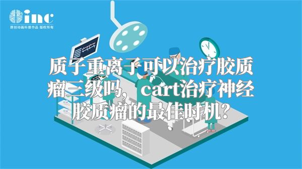 质子重离子可以治疗胶质瘤三级吗，cart治疗神经胶质瘤的最佳时机？