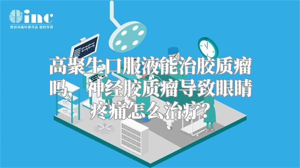 高聚生口服液能治胶质瘤吗，神经胶质瘤导致眼睛疼痛怎么治疗？