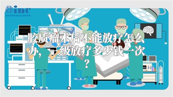 胶质瘤术后不能放疗怎么办，三级放疗多少钱一次？