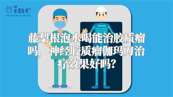 藤梨根泡水喝能治胶质瘤吗，神经胶质瘤伽玛刀治疗效果好吗？