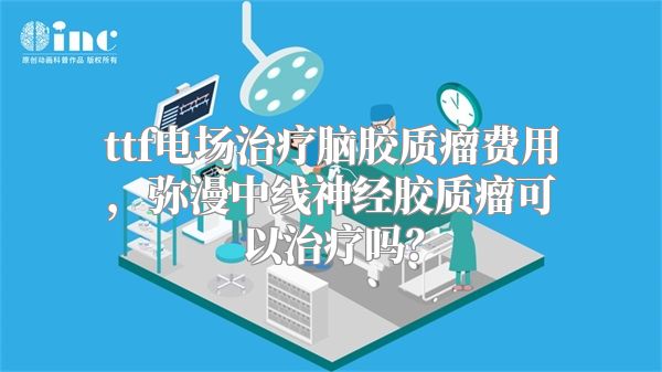 ttf电场治疗脑胶质瘤费用，弥漫中线神经胶质瘤可以治疗吗？