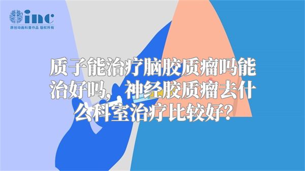 质子能治疗脑胶质瘤吗能治好吗，神经胶质瘤去什么科室治疗比较好？