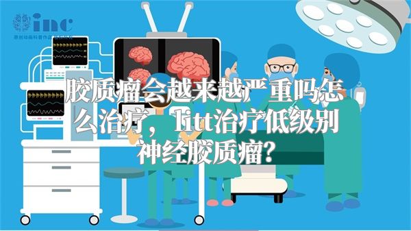 胶质瘤会越来越严重吗怎么治疗，litt治疗低级别神经胶质瘤？