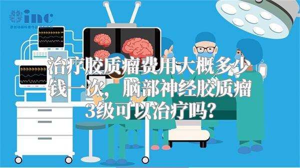 治疗胶质瘤费用大概多少钱一次，脑部神经胶质瘤3级可以治疗吗？