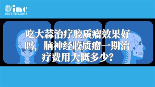 吃大蒜治疗胶质瘤效果好吗，脑神经胶质瘤一期治疗费用大概多少？