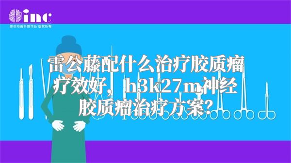 雷公藤配什么治疗胶质瘤疗效好，h3k27m神经胶质瘤治疗方案？