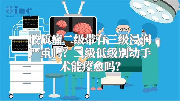 胶质瘤二级带有三级浸润严重吗？二级低级别动手术能痊愈吗？