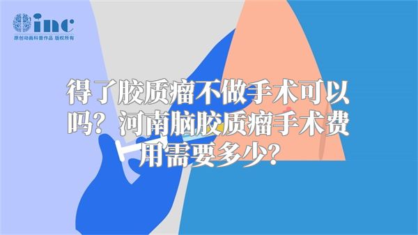 得了胶质瘤不做手术可以吗？河南脑胶质瘤手术费用需要多少？