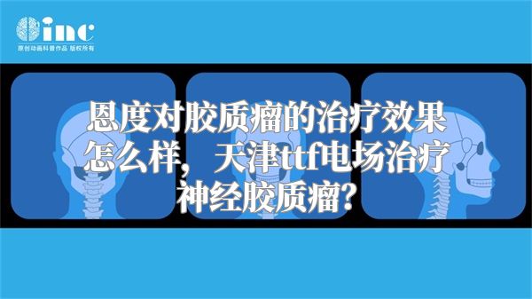 恩度对胶质瘤的治疗效果怎么样，天津ttf电场治疗神经胶质瘤？