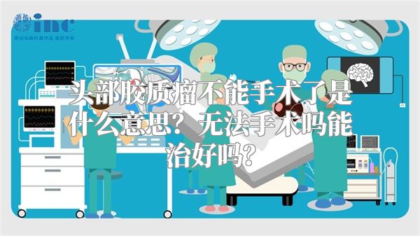 头部胶质瘤不能手术了是什么意思？无法手术吗能治好吗？