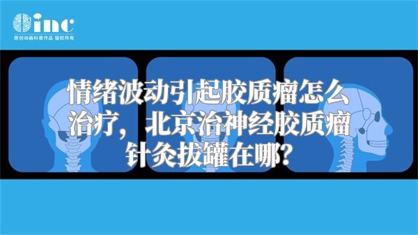 情绪波动引起胶质瘤怎么治疗，北京治神经胶质瘤针灸拔罐在哪？