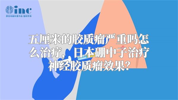 五厘米的胶质瘤严重吗怎么治疗，日本硼中子治疗神经胶质瘤效果？