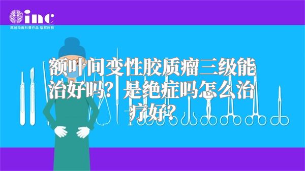 额叶间变性胶质瘤三级能治好吗？是绝症吗怎么治疗好？