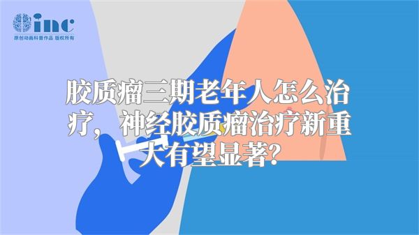 胶质瘤三期老年人怎么治疗，神经胶质瘤治疗新重大有望显著？