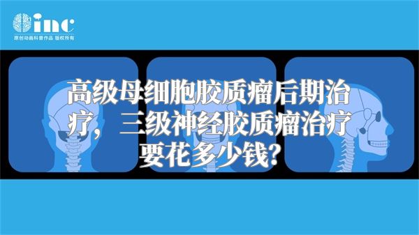 高级母细胞胶质瘤后期治疗，三级神经胶质瘤治疗要花多少钱？