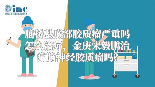 脑桥基底部胶质瘤严重吗怎么治疗，金庚宋毅鹏治疗脑神经胶质瘤吗？