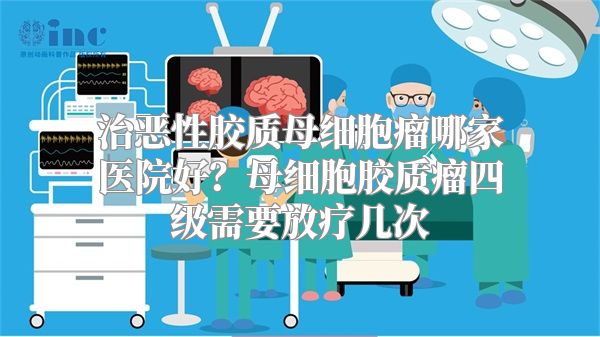 治恶性胶质母细胞瘤哪家医院好？母细胞胶质瘤四级需要放疗几次