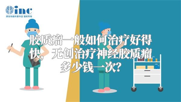 胶质瘤一般如何治疗好得快，无创治疗神经胶质瘤多少钱一次？