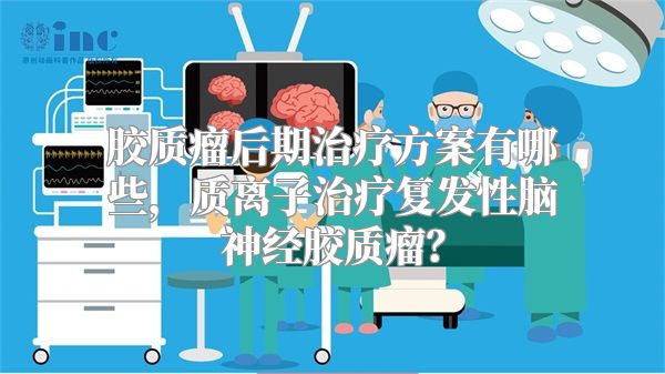 胶质瘤后期治疗方案有哪些，质离子治疗复发性脑神经胶质瘤？