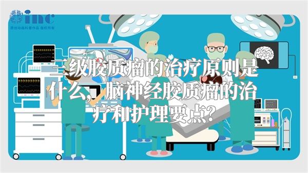 三级胶质瘤的治疗原则是什么，脑神经胶质瘤的治疗和护理要点？