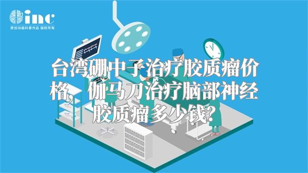 台湾硼中子治疗胶质瘤价格，伽马刀治疗脑部神经胶质瘤多少钱？