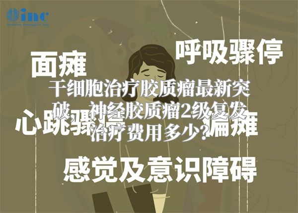 干细胞治疗胶质瘤最新突破，神经胶质瘤2级复发治疗费用多少？