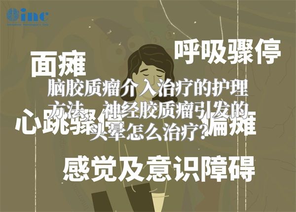 脑胶质瘤介入治疗的护理方法，神经胶质瘤引发的头晕怎么治疗？