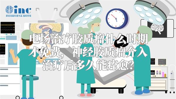 电场治疗胶质瘤什么时期才免费，神经胶质瘤介入治疗后多久能痊愈？