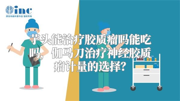 芋头能治疗胶质瘤吗能吃吗，伽马刀治疗神经胶质瘤计量的选择？