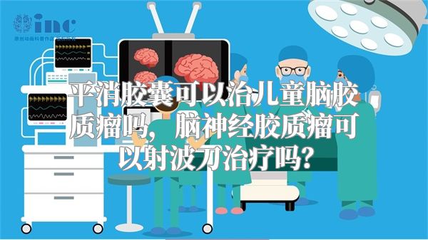 平消胶囊可以治儿童脑胶质瘤吗，脑神经胶质瘤可以射波刀治疗吗？