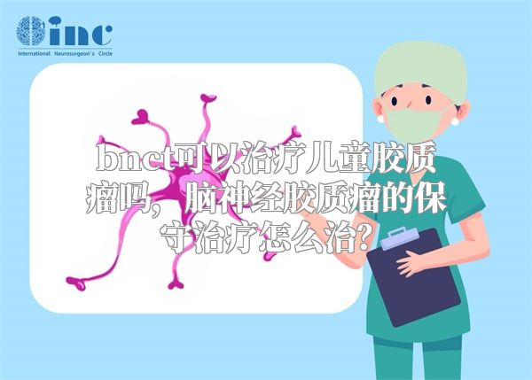 bnct可以治疗儿童胶质瘤吗，脑神经胶质瘤的保守治疗怎么治？