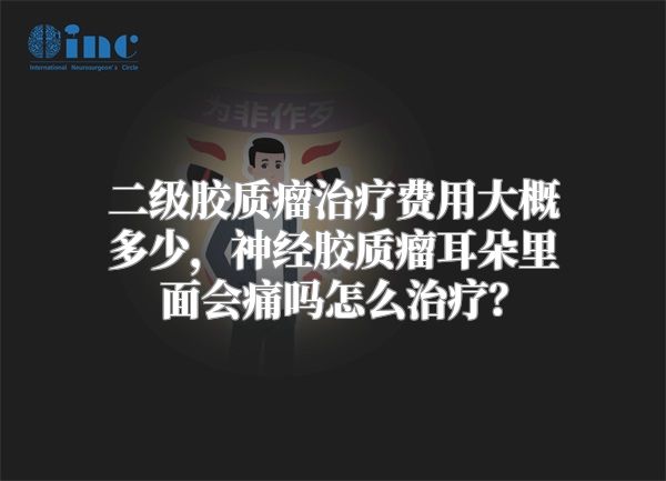 二级胶质瘤治疗费用大概多少，神经胶质瘤耳朵里面会痛吗怎么治疗？