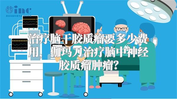 治疗脑干胶质瘤要多少费用，伽玛刀治疗脑中神经胶质瘤肿瘤？