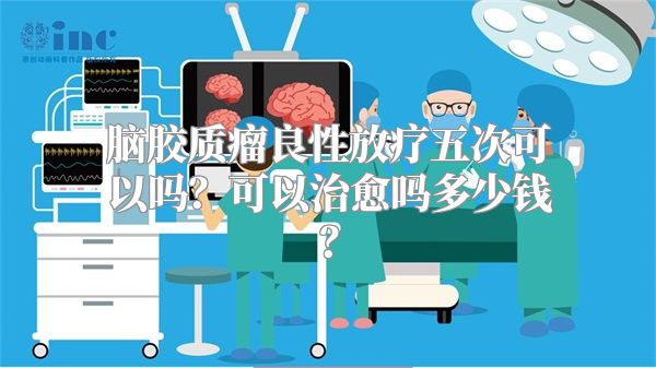 脑胶质瘤良性放疗五次可以吗？可以治愈吗多少钱？