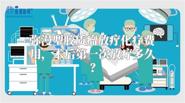 弥漫型胶质瘤放疗化疗费用，术后第一次放疗多久？